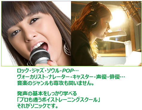 ロック・ジャズ・ソウル・POP…ヴォーカリスト・ナレーター・キャスター・声優・俳優…音楽のジャンルも専攻も問いません。発声の基本をしっかり学べる「プロも通うボイストレーニングスクール」それがソニックです。